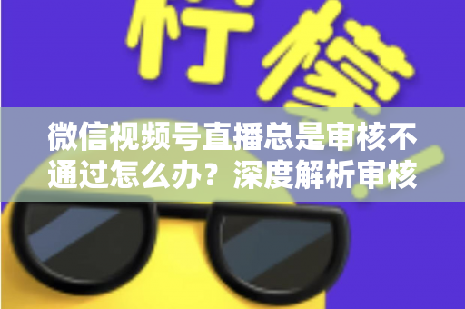 微信视频号直播总是审核不通过怎么办？深度解析审核失败原因与快速过审实战指南