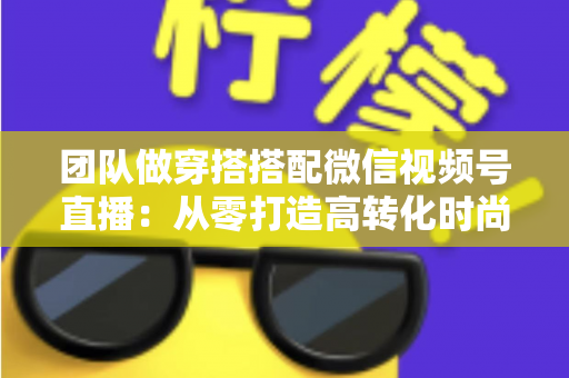 团队做穿搭搭配微信视频号直播：从零打造高转化时尚直播间的全流程实战指南
