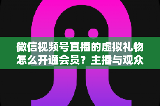 微信视频号直播的虚拟礼物怎么开通会员？主播与观众双端超详细实操攻略