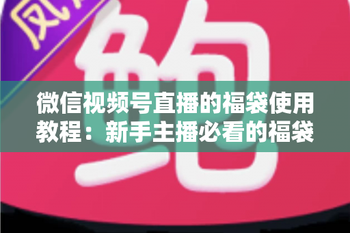微信视频号直播的福袋使用教程：新手主播必看的福袋全攻略，轻松提升直播间人气、互动与转化