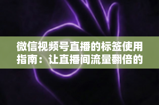 微信视频号直播的标签使用指南：让直播间流量翻倍的实战秘籍