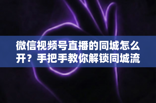 微信视频号直播的同城怎么开？手把手教你解锁同城流量入口的完整运营指南