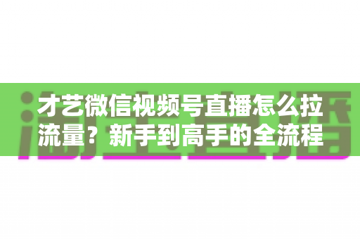 才艺微信视频号直播怎么拉流量？新手到高手的全流程引流实战指南