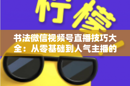 书法微信视频号直播技巧大全：从零基础到人气主播的实战指南