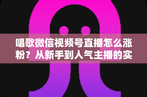唱歌微信视频号直播怎么涨粉？从新手到人气主播的实战涨粉指南