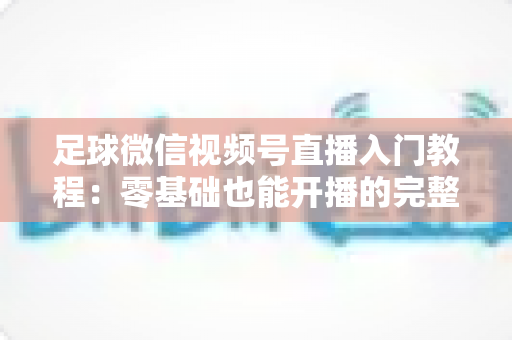 足球微信视频号直播入门教程：零基础也能开播的完整实战指南