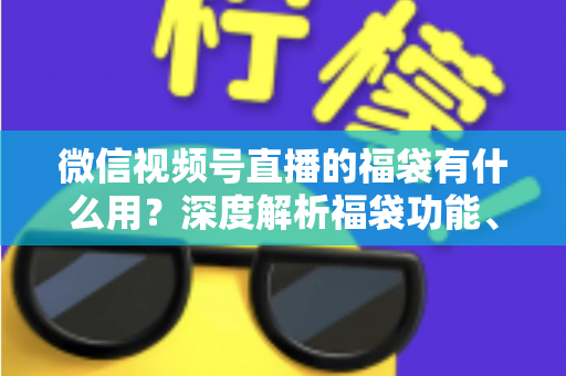 微信视频号直播的福袋有什么用？深度解析福袋功能、玩法与运营价值全指南