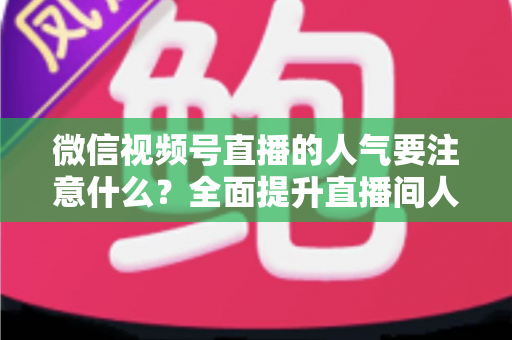 微信视频号直播的人气要注意什么？全面提升直播间人气的关键要点与实用指南