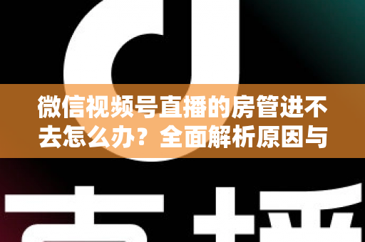 微信视频号直播的房管进不去怎么办？全面解析原因与实用解决方案指南