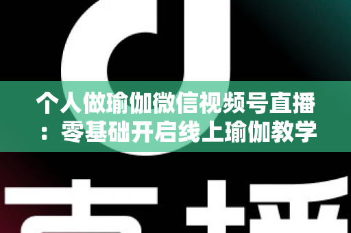 个人做瑜伽微信视频号直播：零基础开启线上瑜伽教学新机遇的完整指南