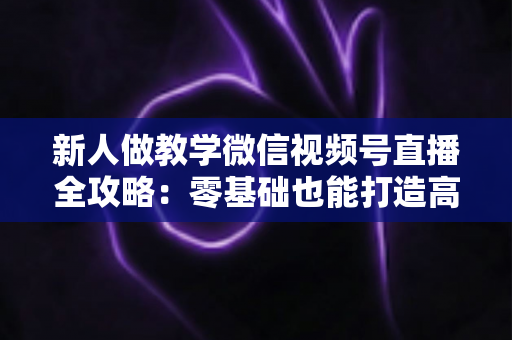 新人做教学微信视频号直播全攻略:零基础也能打造高人气知识课堂 新人做教学微信视频号直播全攻略:零基础也能打造高人气知识课堂