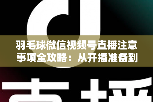 羽毛球微信视频号直播注意事项全攻略：从开播准备到合规运营的实用指南