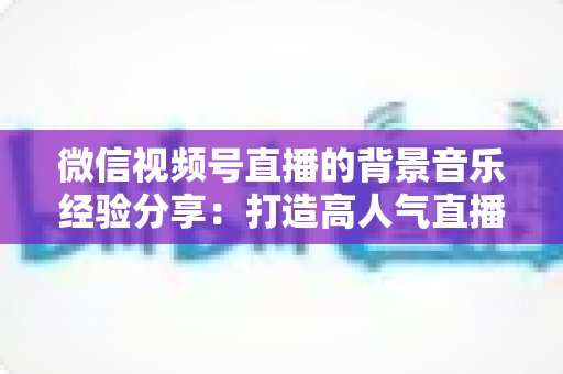 微信视频号直播的背景音乐经验分享：打造高人气直播间的选曲与实操全攻略