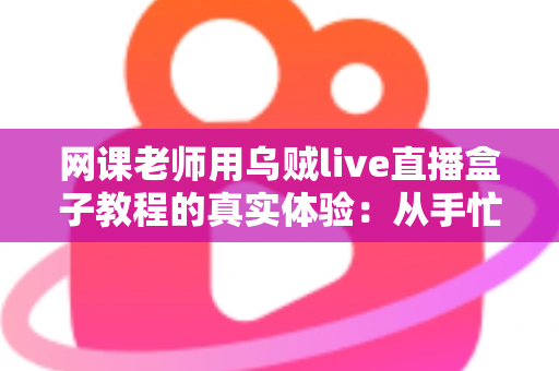 网课老师用乌贼live直播盒子教程的真实体验：从手忙脚乱到从容开播的全记录