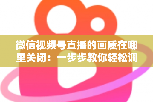 微信视频号直播的画质在哪里关闭：一步步教你轻松调整清晰度设置