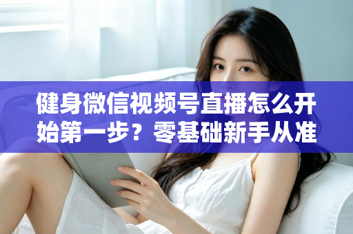 健身微信视频号直播怎么开始第一步？零基础新手从准备到开播的完整实操指南