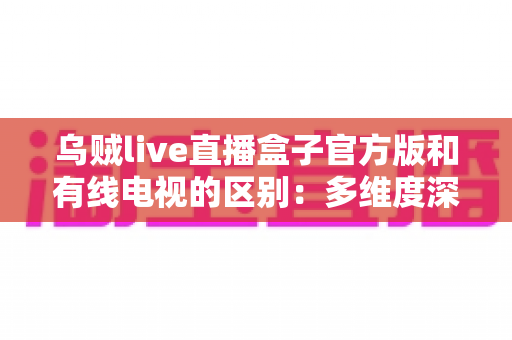 乌贼live直播盒子官方版和有线电视的区别：多维度深度对比，帮你找到最适合的家庭观剧方案