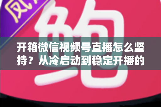 开箱微信视频号直播怎么坚持?从冷启动到稳定开播的实战全攻略 开箱微信视频号直播怎么坚持?从冷启动到稳定开播的实战全攻略