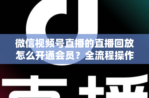 微信视频号直播的直播回放怎么开通会员？全流程操作指南与变现技巧详解