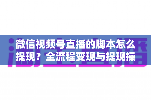 微信视频号直播的脚本怎么提现？全流程变现与提现操作一站式指南