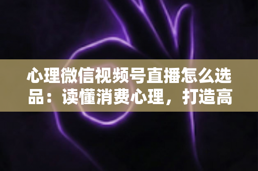 心理微信视频号直播怎么选品：读懂消费心理，打造高转化直播间的选品实战指南