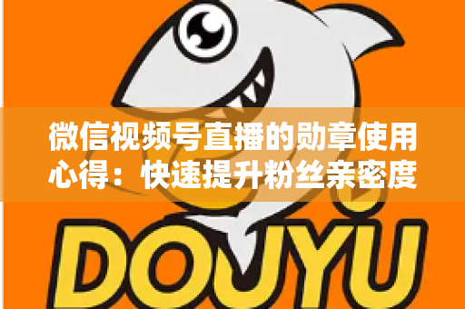 微信视频号直播的勋章使用心得：快速提升粉丝亲密度与直播间互动率的实战全攻略