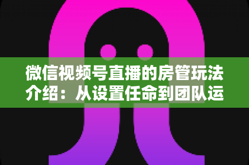 微信视频号直播的房管玩法介绍：从设置任命到团队运营的实战全攻略