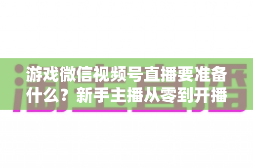 游戏微信视频号直播要准备什么?新手主播从零到开播的完整准备清单与避坑指南 游戏微信视频号直播要准备什么?新手主播从零到开播的完整准备清单与避坑指南