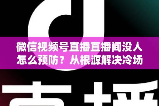 微信视频号直播直播间没人怎么预防？从根源解决冷场难题的实战指南