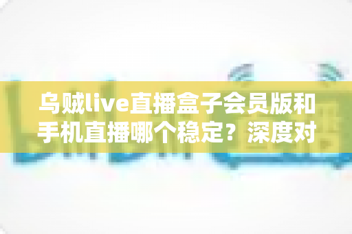 乌贼live直播盒子会员版和手机直播哪个稳定？深度对比解析与实用选择指南
