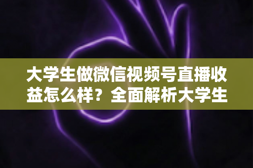 大学生做微信视频号直播收益怎么样？全面解析大学生直播变现的真实收入、优势与实操前景