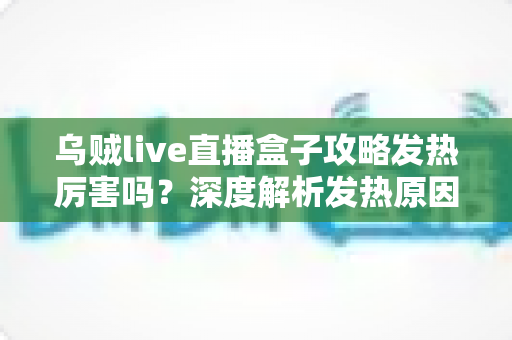 乌贼live直播盒子攻略发热厉害吗？深度解析发热原因、降温技巧与实用攻略指南