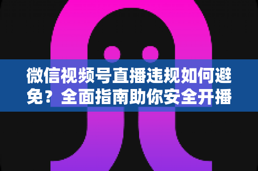 微信视频号直播违规如何避免？全面指南助你安全开播、稳步涨粉