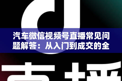 汽车微信视频号直播常见问题解答:从入门到成交的全流程实战指南 汽车微信视频号直播常见问题解答:从入门到成交的全流程实战指南