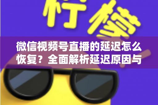 微信视频号直播的延迟怎么恢复？全面解析延迟原因与实用解决方案，助你打造流畅稳定的直播体验