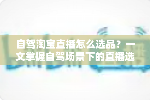 自驾淘宝直播怎么选品？一文掌握自驾场景下的直播选品逻辑、实操步骤与避坑技巧