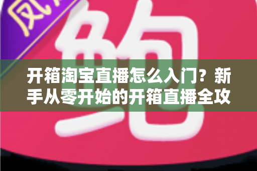 开箱淘宝直播怎么入门?新手从零开始的开箱直播全攻略与实战技巧 开箱淘宝直播怎么入门?新手从零开始的开箱直播全攻略与实战技巧