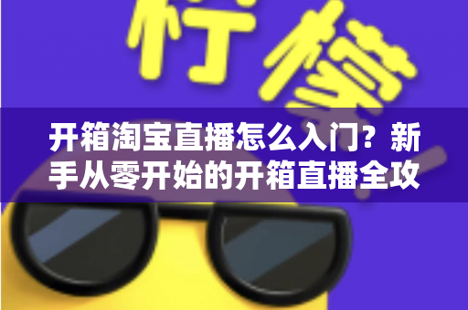 开箱淘宝直播怎么入门?新手从零开始的开箱直播全攻略与实战技巧 开箱淘宝直播怎么入门?新手从零开始的开箱直播全攻略与实战技巧