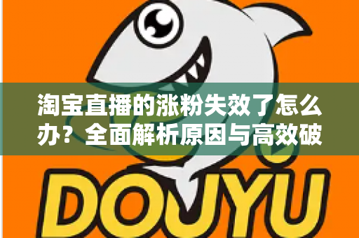 淘宝直播的涨粉失效了怎么办?全面解析原因与高效破局策略 淘宝直播的涨粉失效了怎么办?全面解析原因与高效破局策略