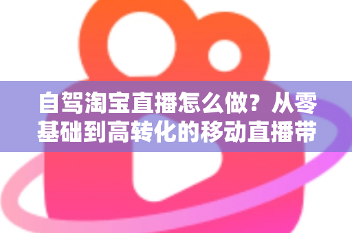 自驾淘宝直播怎么做？从零基础到高转化的移动直播带货全攻略