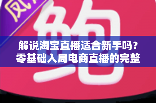 解说淘宝直播适合新手吗？零基础入局电商直播的完整指南与实战建议