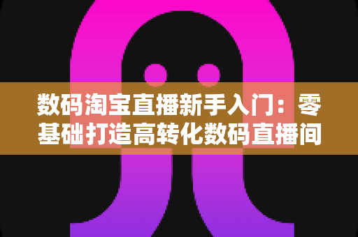 数码淘宝直播新手入门：零基础打造高转化数码直播间的全流程实战指南