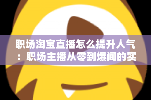 职场淘宝直播怎么提升人气:职场主播从零到爆间的实战涨人气全攻略 职场淘宝直播怎么提升人气:职场主播从零到爆间的实战涨人气全攻略