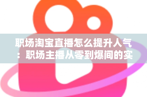 职场淘宝直播怎么提升人气：职场主播从零到爆间的实战涨人气全攻略