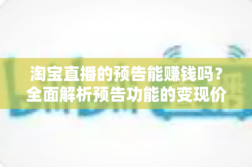 淘宝直播的预告能赚钱吗？全面解析预告功能的变现价值与运营实战技巧