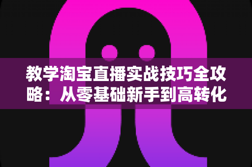 教学淘宝直播实战技巧全攻略：从零基础新手到高转化带货主播的进阶指南