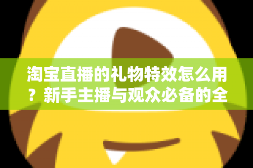 淘宝直播的礼物特效怎么用？新手主播与观众必备的全流程使用指南