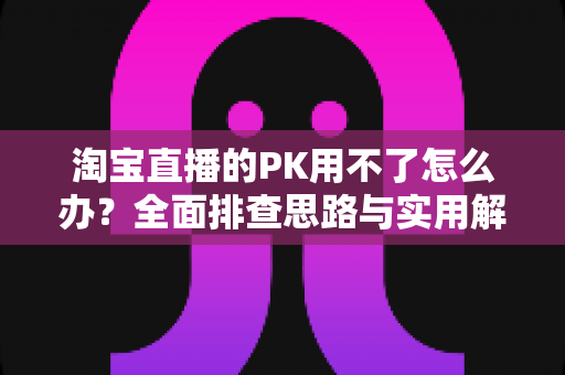 淘宝直播的PK用不了怎么办？全面排查思路与实用解决方案一站式指南