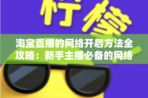 淘宝直播的网络开启方法全攻略：新手主播必备的网络配置与开通指南，助你快速开启顺畅直播之旅