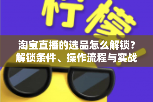 淘宝直播的选品怎么解锁？解锁条件、操作流程与实战选品方法全解析